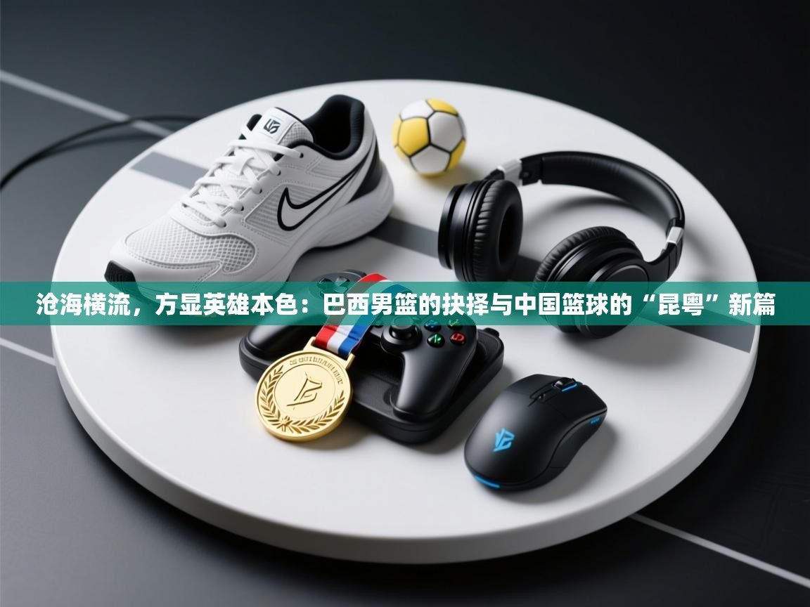 沧海横流，方显英雄本色：巴西男篮的抉择与中国篮球的“昆粤”新篇  第2张